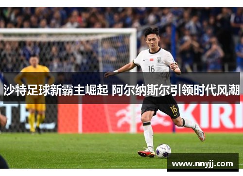 沙特足球新霸主崛起 阿尔纳斯尔引领时代风潮