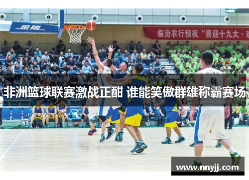 非洲篮球联赛激战正酣 谁能笑傲群雄称霸赛场 非洲篮球联赛激战正酣 谁能笑傲群雄称霸赛场
