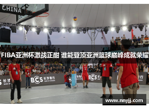 FIBA亚洲杯激战正酣 谁能登顶亚洲篮球巅峰成就荣耀