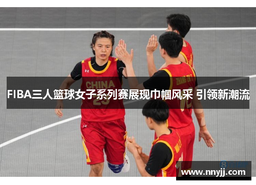 FIBA三人篮球女子系列赛展现巾帼风采 引领新潮流 FIBA三人篮球女子系列赛展现巾帼风采 引领新潮流