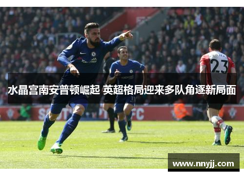 水晶宫南安普顿崛起 英超格局迎来多队角逐新局面 水晶宫南安普顿崛起 英超格局迎来多队角逐新局面